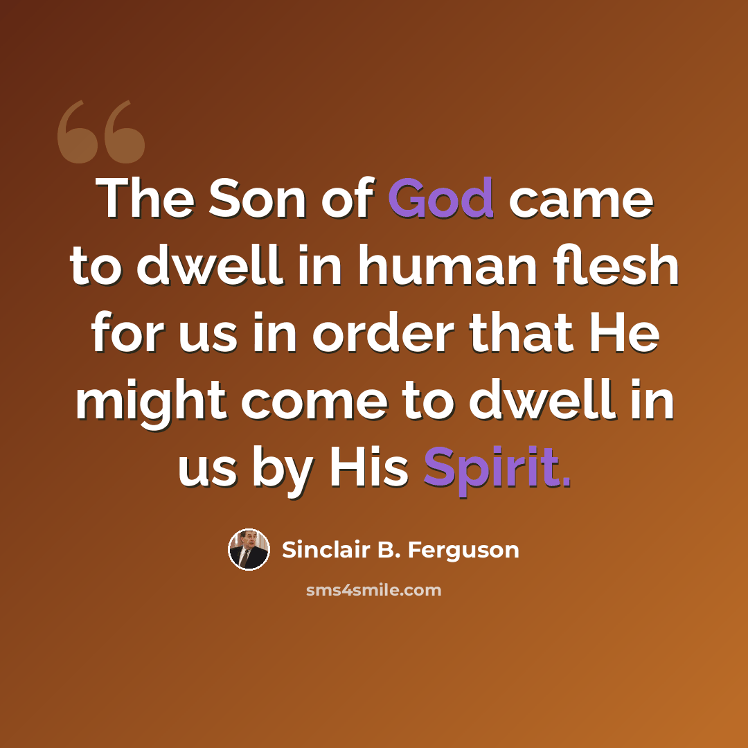 “The Son of God came to dwell in human flesh for us in order that He might come to dwell in us by His Spirit.” quote by Sinclair B. Ferguson