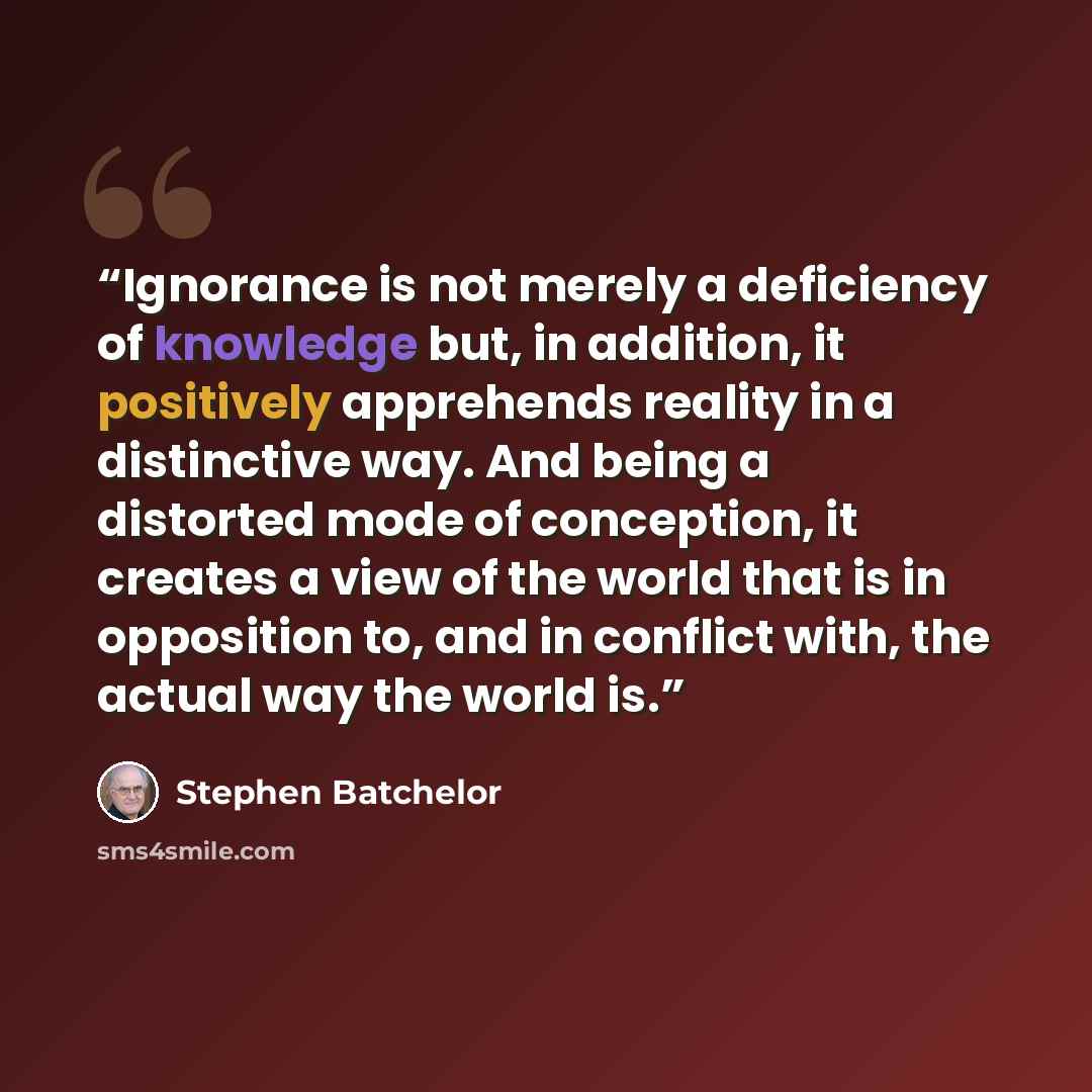 “Ignorance is not merely a deficiency of knowledge but, in addition, it positively apprehends reality in a distinctive way. And being a distorted mode of conception, it creates a view of the world that is in opposition to, and in conflict with, the actual way the world is.” quote by Stephen Batchelor