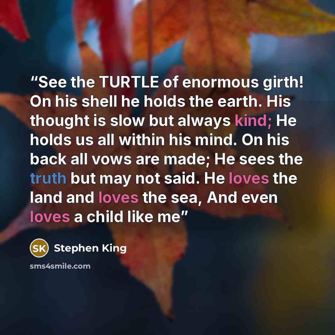 “See the TURTLE of enormous girth! On his shell he holds the earth. His thought is slow but always kind; He holds us all within his mind. On his back all vows are made; He sees the truth but may not said. He loves the land and loves the sea, And even loves a child like me” quote by Stephen King
