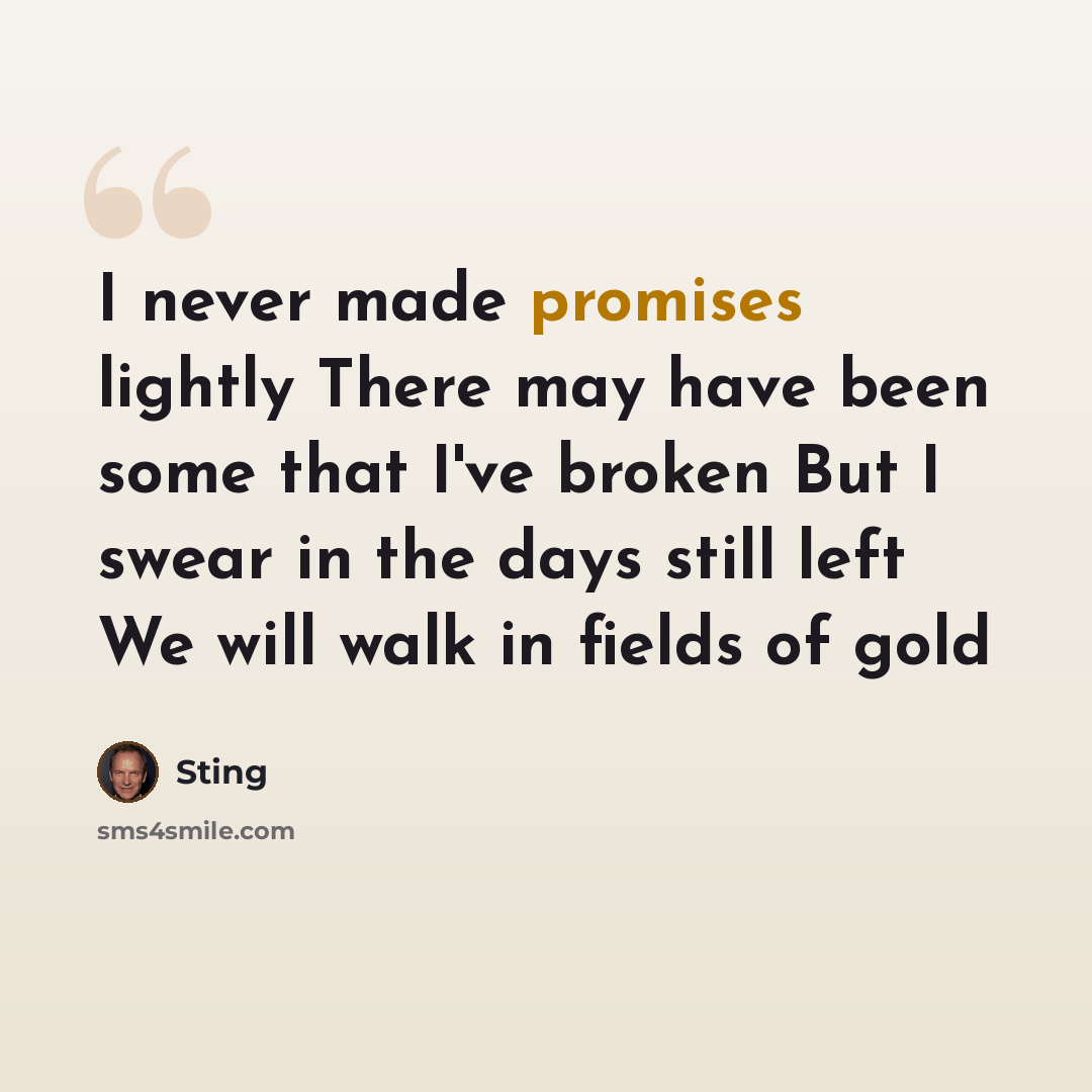 “I never made promises lightly There may have been some that I've broken But I swear in the days still left We will walk in fields of gold” quote by Sting