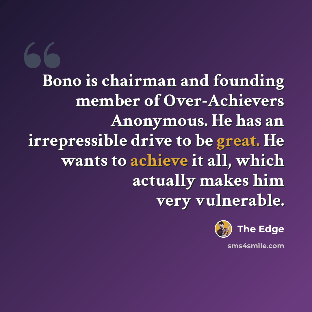“Bono is chairman and founding member of Over-Achievers Anonymous. He has an irrepressible drive to be great. He wants to achieve it all, which actually makes him very vulnerable.” quote by The Edge