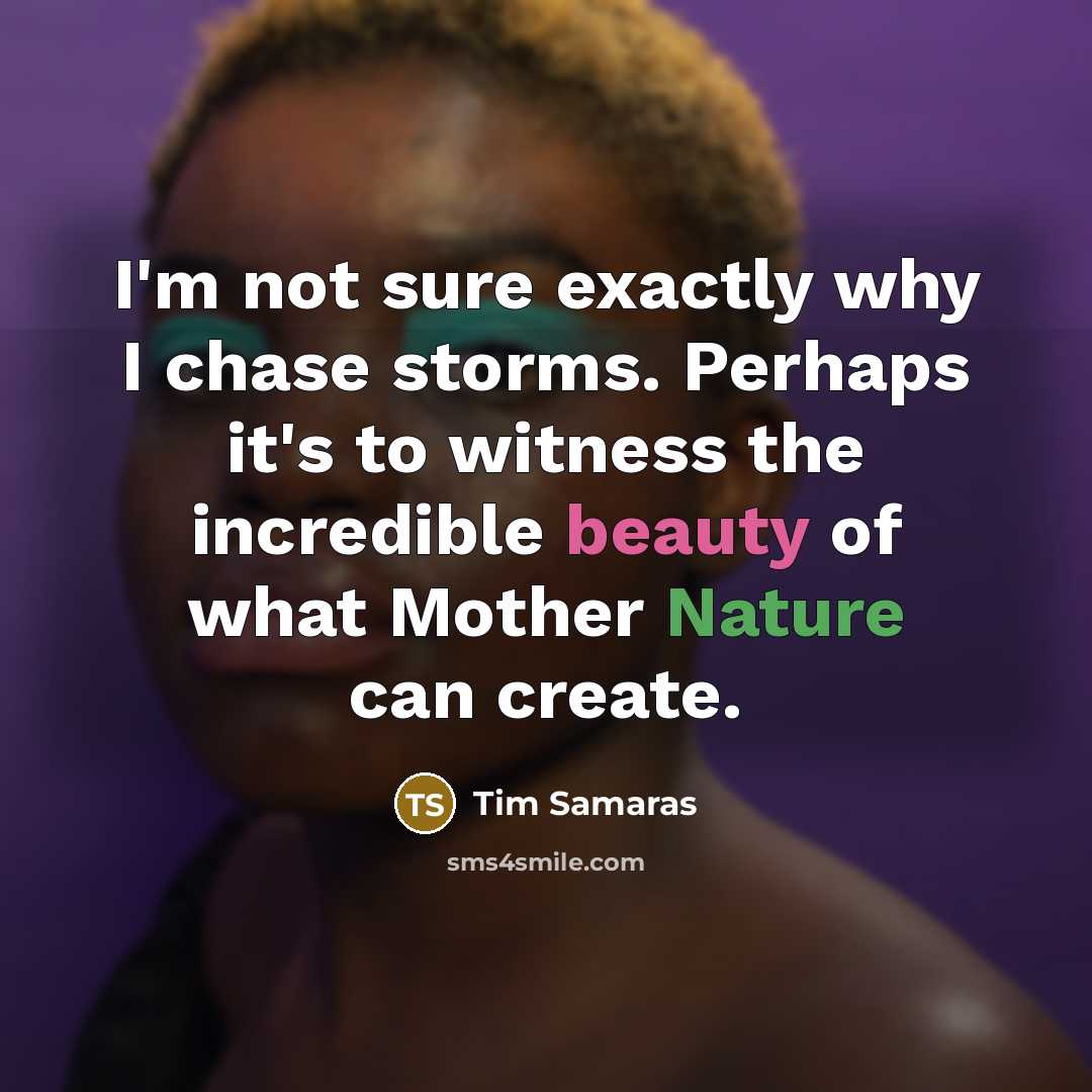 “I'm not sure exactly why I chase storms. Perhaps it's to witness the incredible beauty of what Mother Nature can create.” quote by Tim Samaras