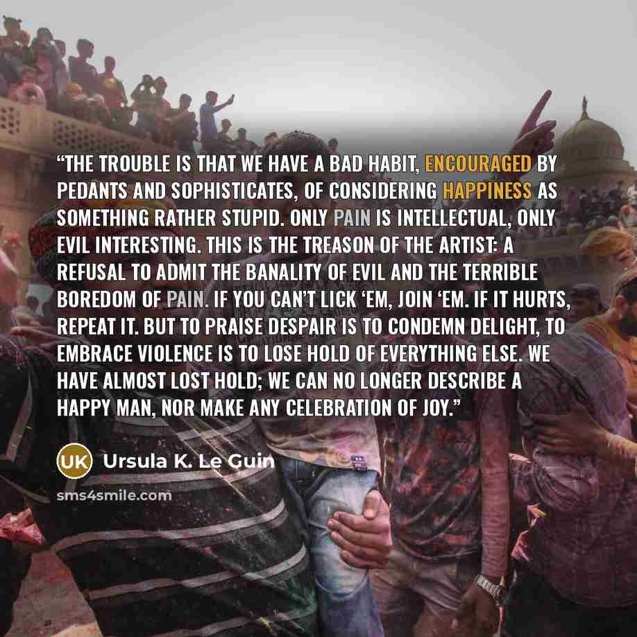 “The trouble is that we have a bad habit, encouraged by pedants and sophisticates, of considering happiness as something rather stupid. Only pain is intellectual, only evil interesting. This is the treason of the artist: a refusal to admit the banality of evil and the terrible boredom of pain. If…” quote by Ursula K. Le Guin