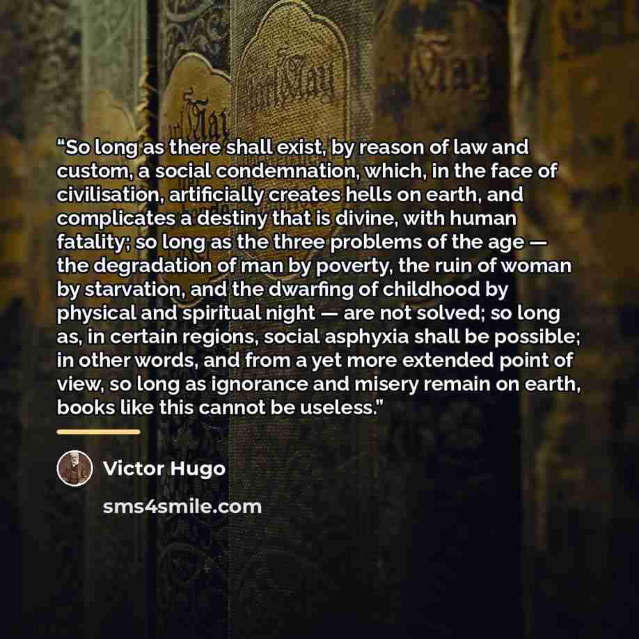 “So long as there shall exist, by reason of law and custom, a social condemnation, which, in the face of civilisation, artificially creates hells on earth, and complicates a destiny that is divine, with human fatality; so long as the three problems of the age — the degradation of man by poverty…” quote by Victor Hugo