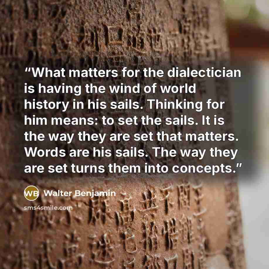 “What matters for the dialectician is having the wind of world history in his sails. Thinking for him means: to set the sails. It is the way they are set that matters. Words are his sails. The way they are set turns them into concepts.” quote by Walter Benjamin