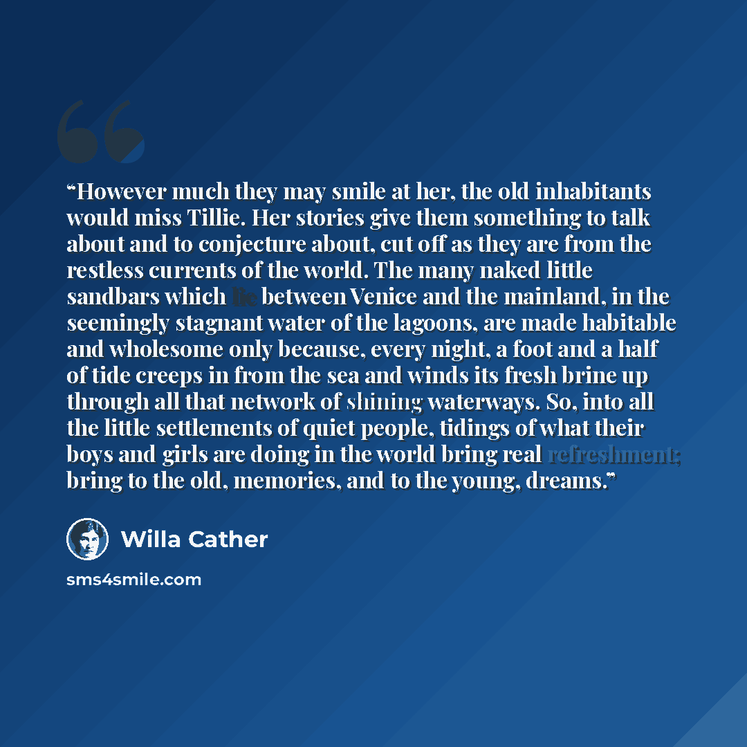 “However much they may smile at her, the old inhabitants would miss Tillie. Her stories give them something to talk about and to conjecture about, cut off as they are from the restless currents of the world. The many naked little sandbars which lie between Venice and the mainland, in the seemingly…” quote by Willa Cather