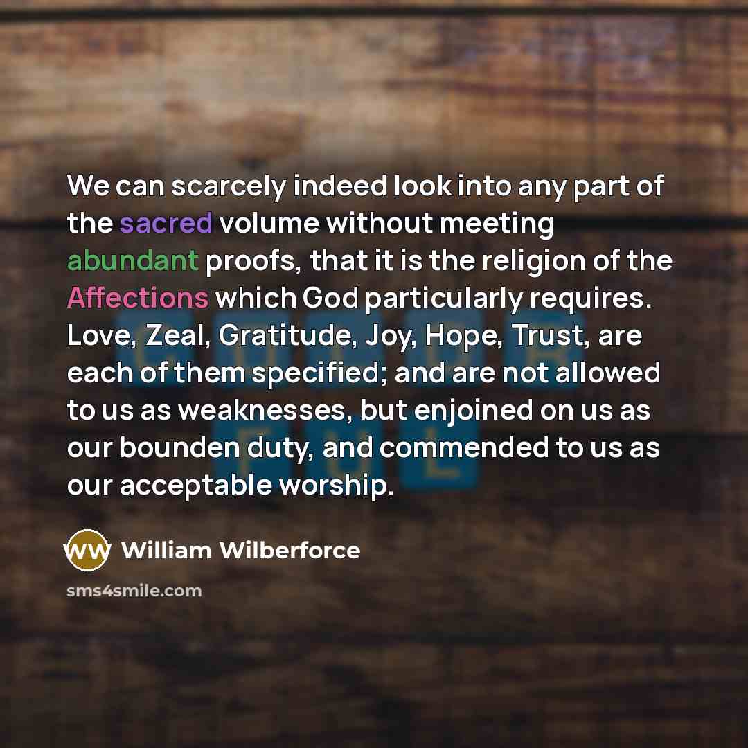 “We can scarcely indeed look into any part of the sacred volume without meeting abundant proofs, that it is the religion of the Affections which God particularly requires. Love, Zeal, Gratitude, Joy, Hope, Trust, are each of them specified; and are not allowed to us as weaknesses, but enjoined on…” quote by William Wilberforce