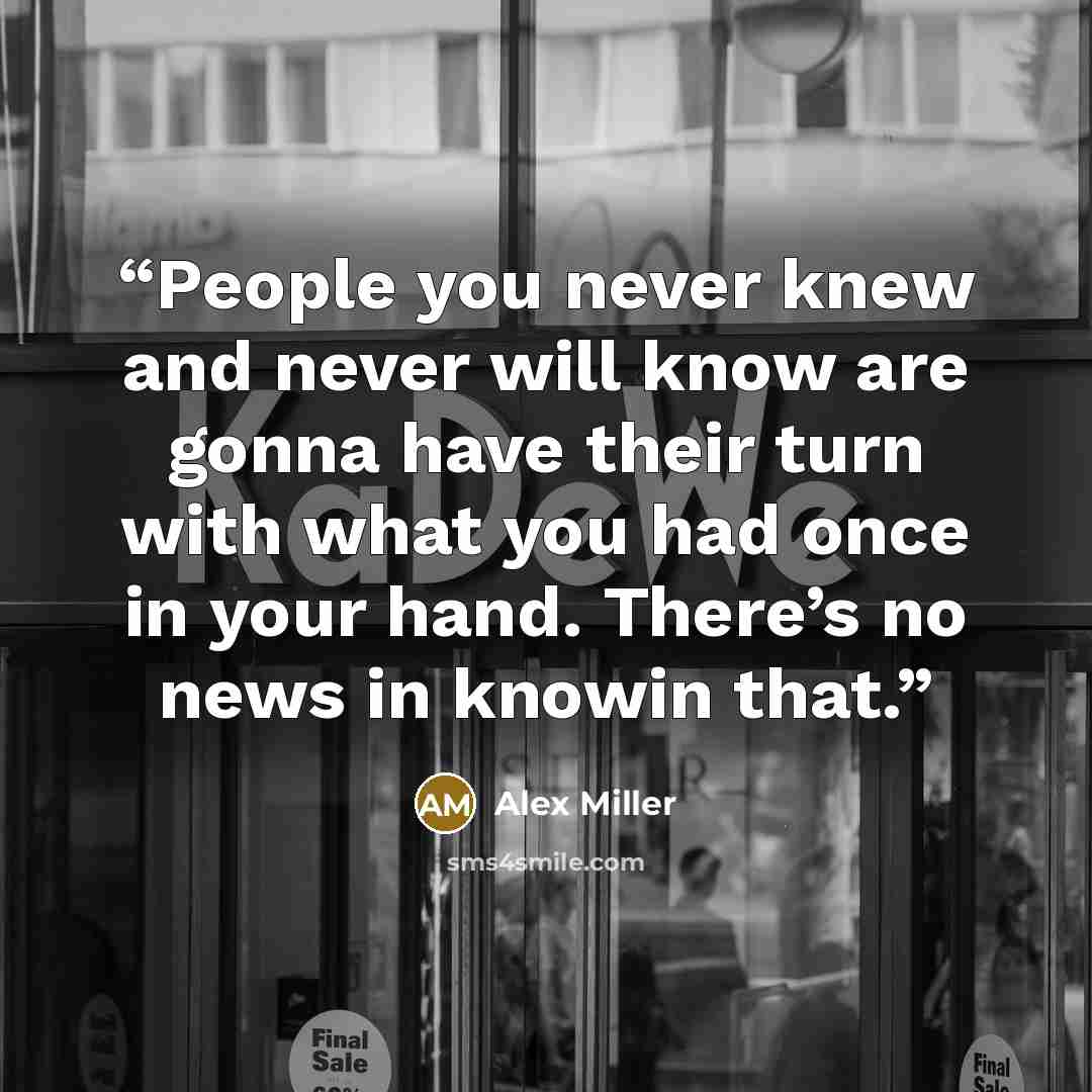 “People you never knew and never will know are gonna have their turn with what you had once in your hand. There’s no news in knowin that.” quote by Alex Miller