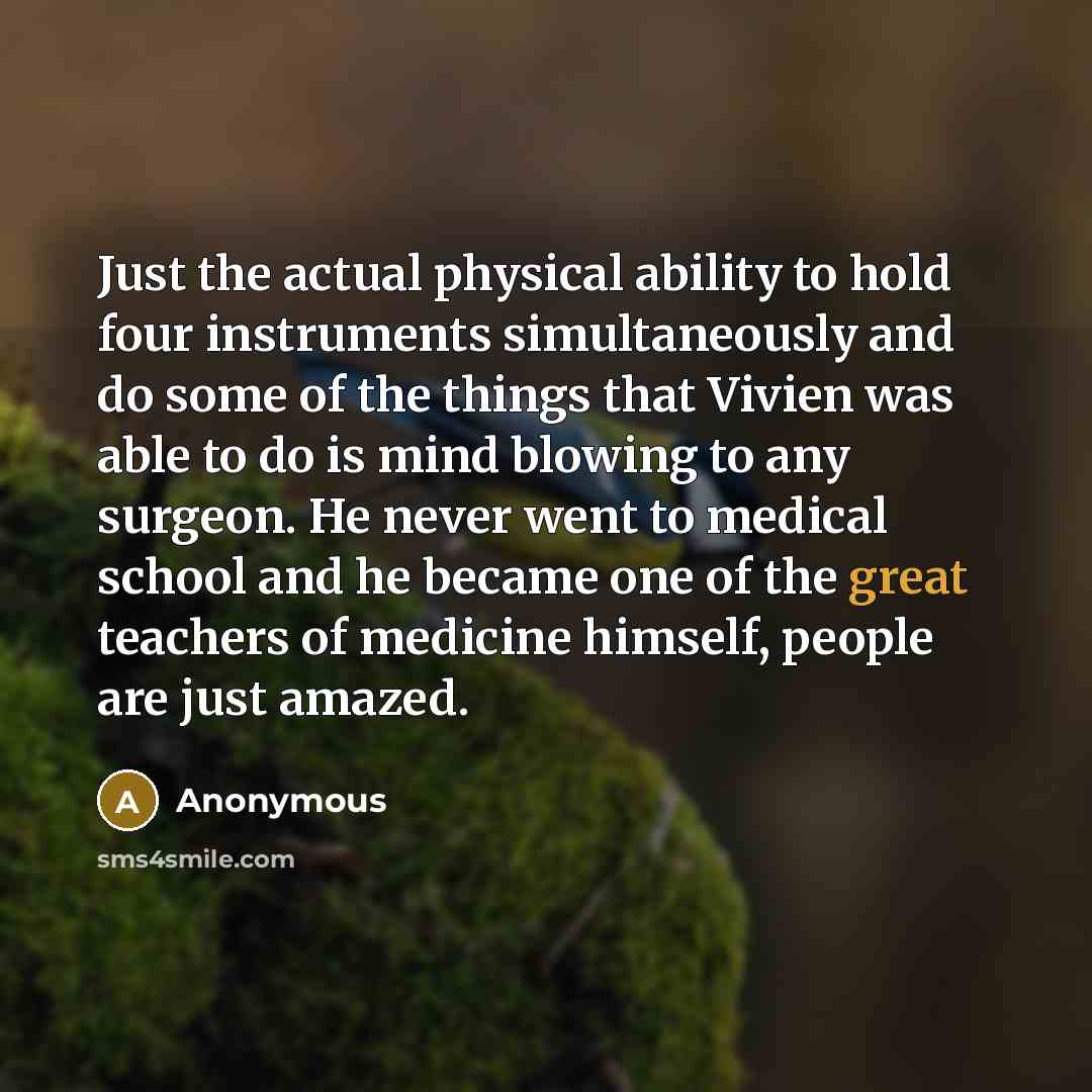 “Just the actual physical ability to hold four instruments simultaneously and do some of the things that Vivien was able to do is mind blowing to any surgeon. He never went to medical school and he became one of the great teachers of medicine himself, people are just amazed.” quote by Anonymous