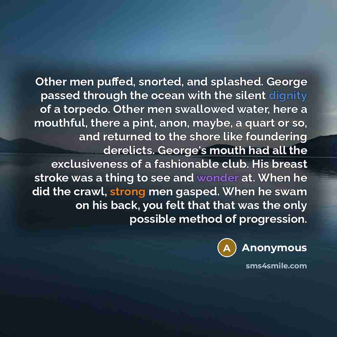 “Other men puffed, snorted, and splashed. George passed through the ocean with the silent dignity of a torpedo. Other men swallowed water, here a mouthful, there a pint, anon, maybe, a quart or so, and returned to the shore like foundering derelicts. George's mouth had all the exclusiveness of a…” quote by Anonymous