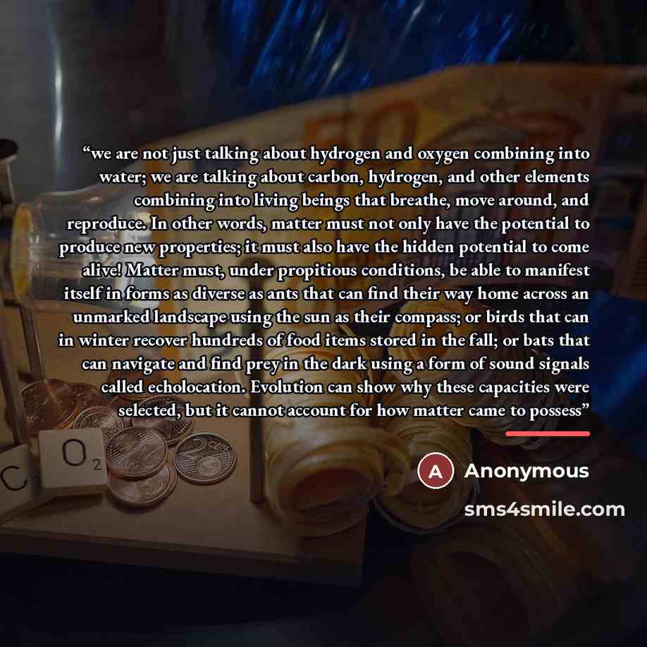 “we are not just talking about hydrogen and oxygen combining into water; we are talking about carbon, hydrogen, and other elements combining into living beings that breathe, move around, and reproduce. In other words, matter must not only have the potential to produce new properties; it must also…” quote by Anonymous