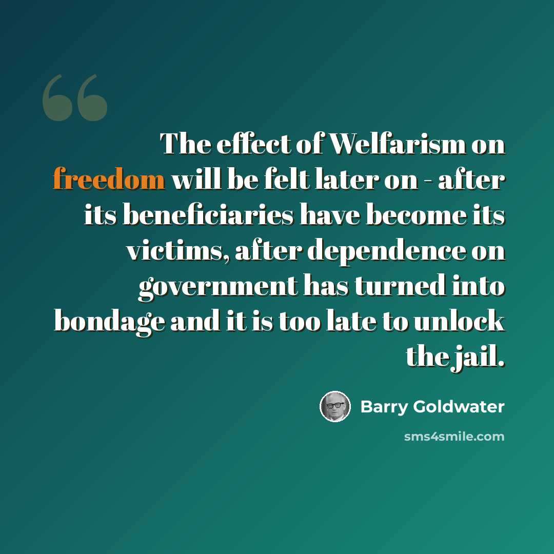 “The effect of Welfarism on freedom will be felt later on - after its beneficiaries have become its victims, after dependence on government has turned into bondage and it is too late to unlock the jail.” quote by Barry Goldwater