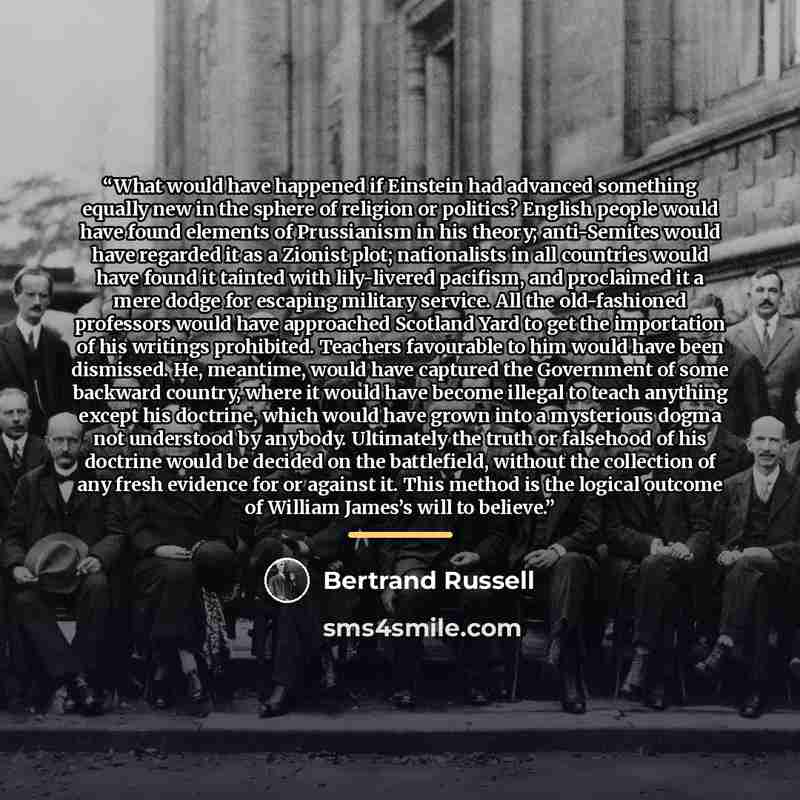 “What would have happened if Einstein had advanced something equally new in the sphere of religion or politics? English people would have found elements of Prussianism in his theory; anti-Semites would have regarded it as a Zionist plot; nationalists in all countries would have found it tainted…” quote by Bertrand Russell