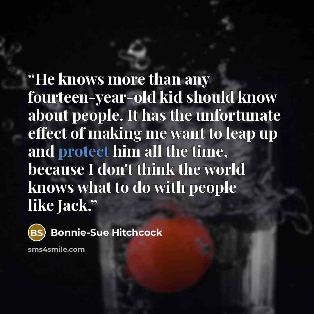 “He knows more than any fourteen-year-old kid should know about people. It has the unfortunate effect of making me want to leap up and protect him all the time, because I don't think the world knows what to do with people like Jack.” quote by Bonnie-Sue Hitchcock