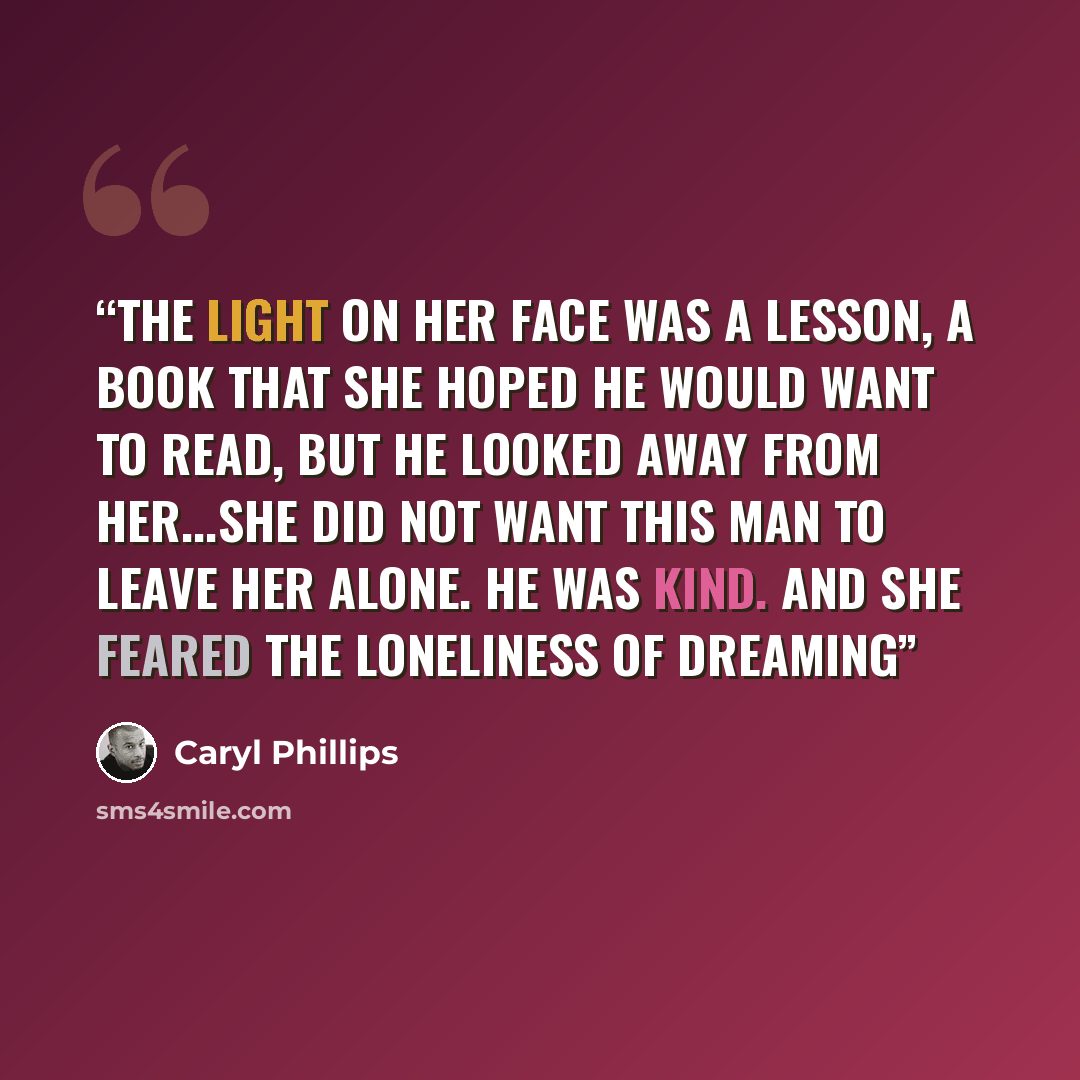 “The light on her face was a lesson, a book that she hoped he would want to read, but he looked away from her...she did not want this man to leave her alone. He was kind. And she feared the loneliness of dreaming” quote by Caryl Phillips