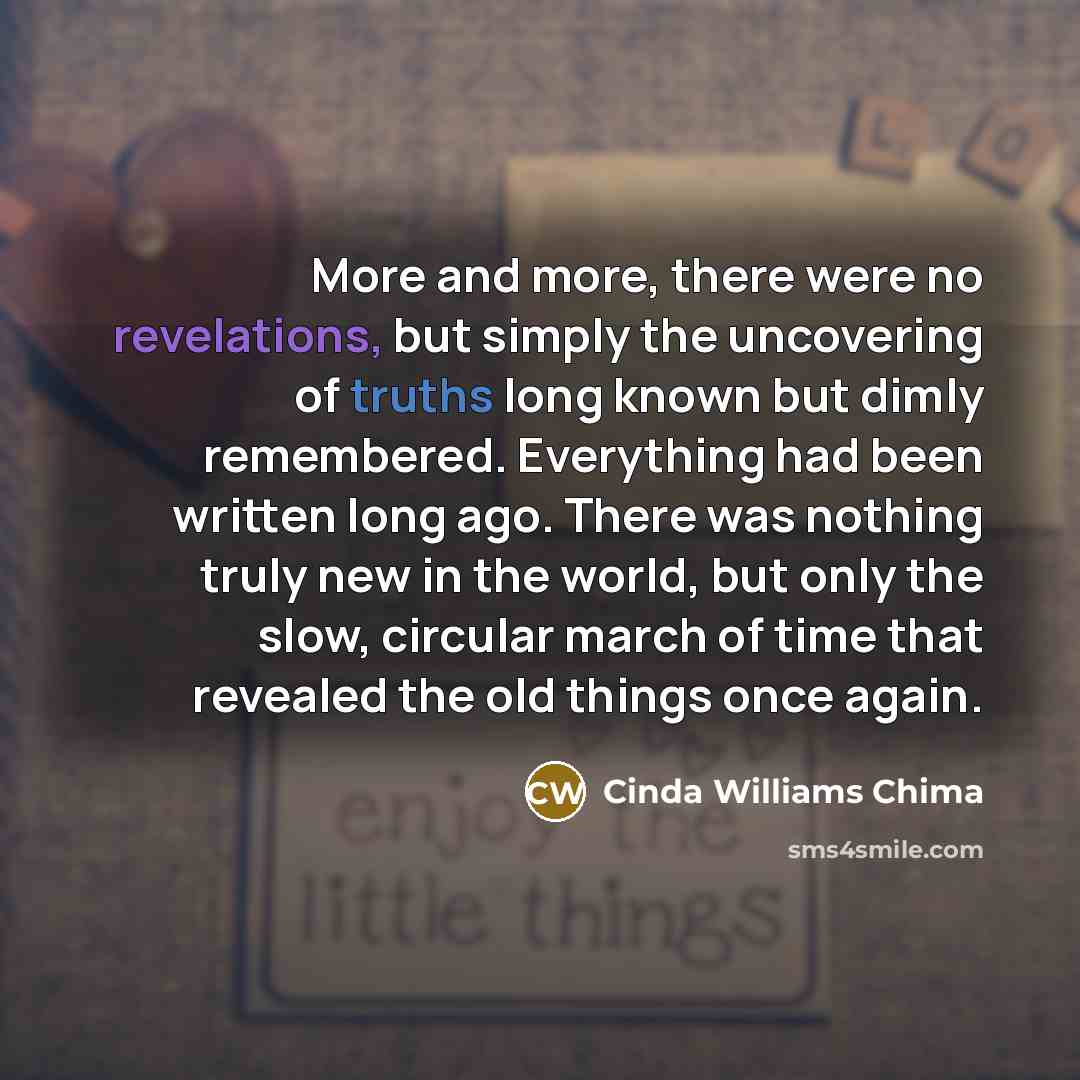 “More and more, there were no revelations, but simply the uncovering of truths long known but dimly remembered. Everything had been written long ago. There was nothing truly new in the world, but only the slow, circular march of time that revealed the old things once again.” quote by Cinda Williams Chima