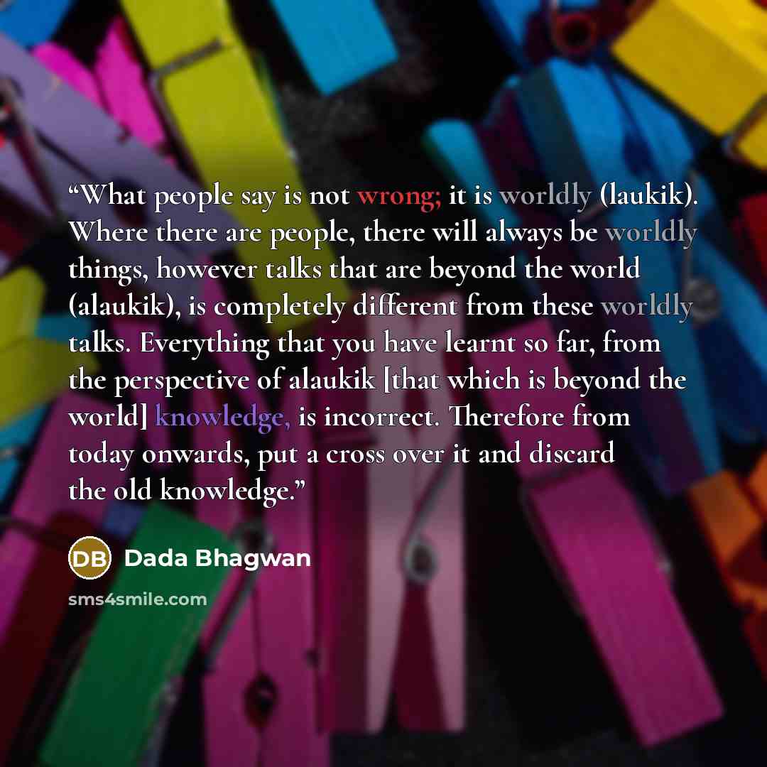 “What people say is not wrong; it is worldly (laukik). Where there are people, there will always be worldly things, however talks that are beyond the world (alaukik), is completely different from these worldly talks. Everything that you have learnt so far, from the perspective of alaukik [that…” quote by Dada Bhagwan