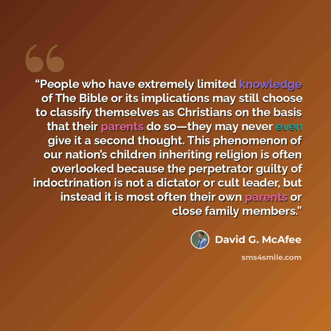 “People who have extremely limited knowledge of The Bible or its implications may still choose to classify themselves as Christians on the basis that their parents do so—they may never even give it a second thought. This phenomenon of our nation’s children inheriting religion is often overlooked…” quote by David G. McAfee