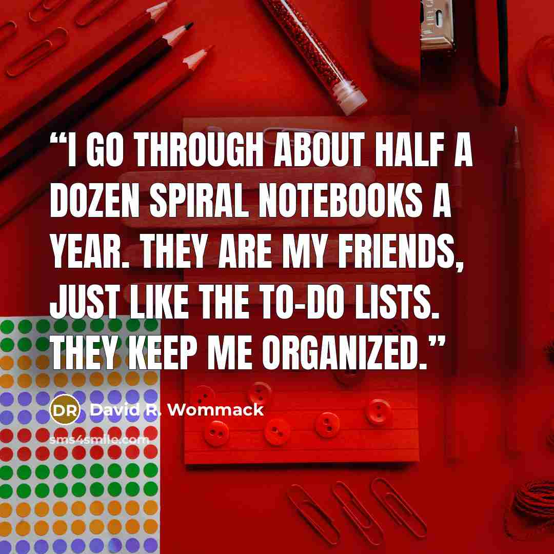 “I go through about half a dozen spiral notebooks a year. They are my friends, just like the to-do lists. They keep me organized.” quote by David R. Wommack