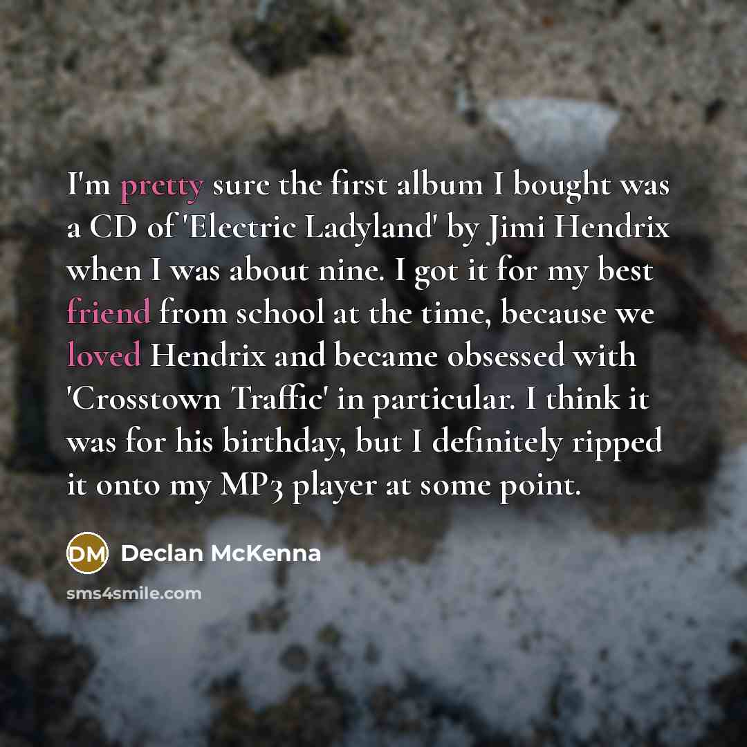 “I'm pretty sure the first album I bought was a CD of 'Electric Ladyland' by Jimi Hendrix when I was about nine. I got it for my best friend from school at the time, because we loved Hendrix and became obsessed with 'Crosstown Traffic' in particular. I think it was for his birthday, but I…” quote by Declan McKenna