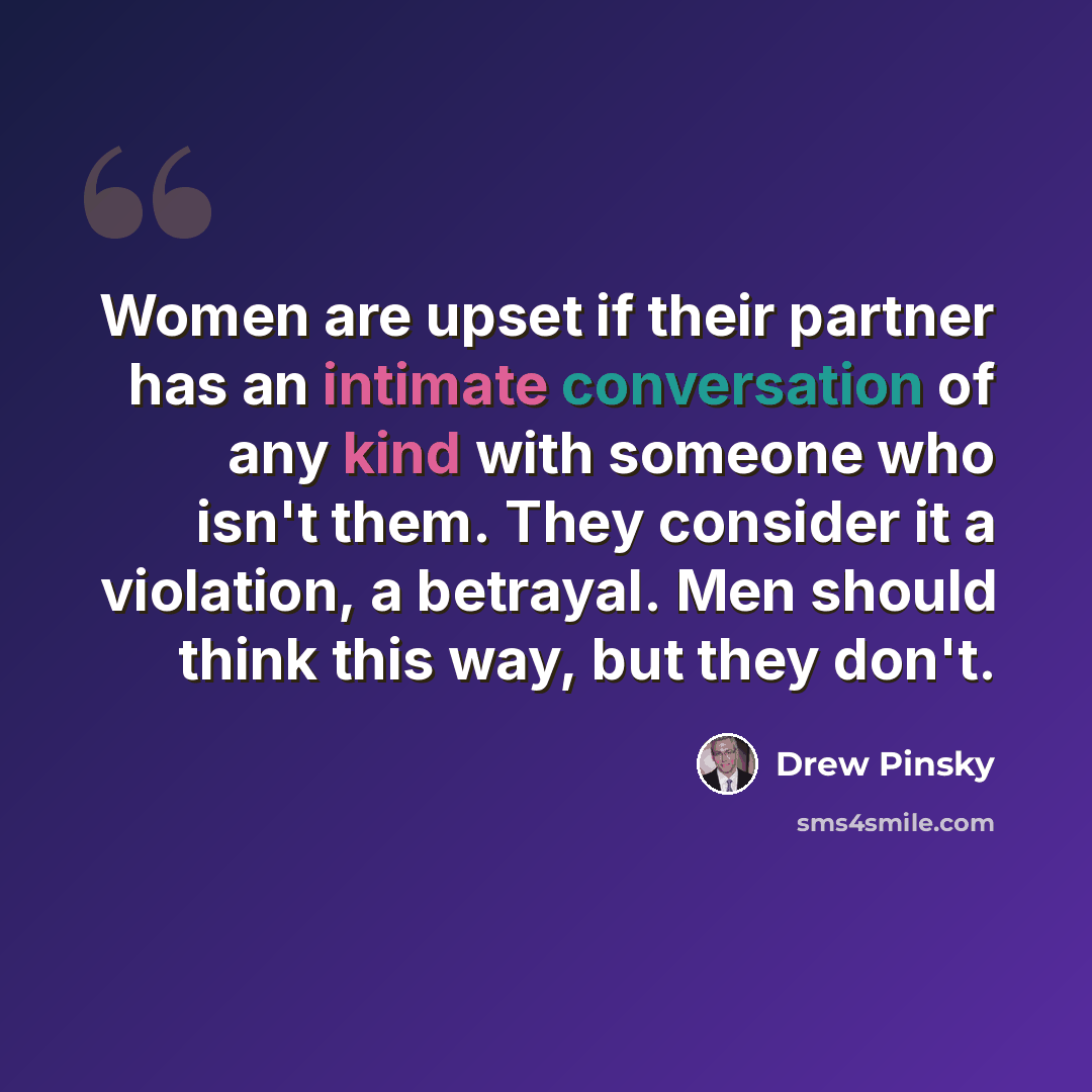 “Women are upset if their partner has an intimate conversation of any kind with someone who isn't them. They consider it a violation, a betrayal. Men should think this way, but they don't.” quote by Drew Pinsky