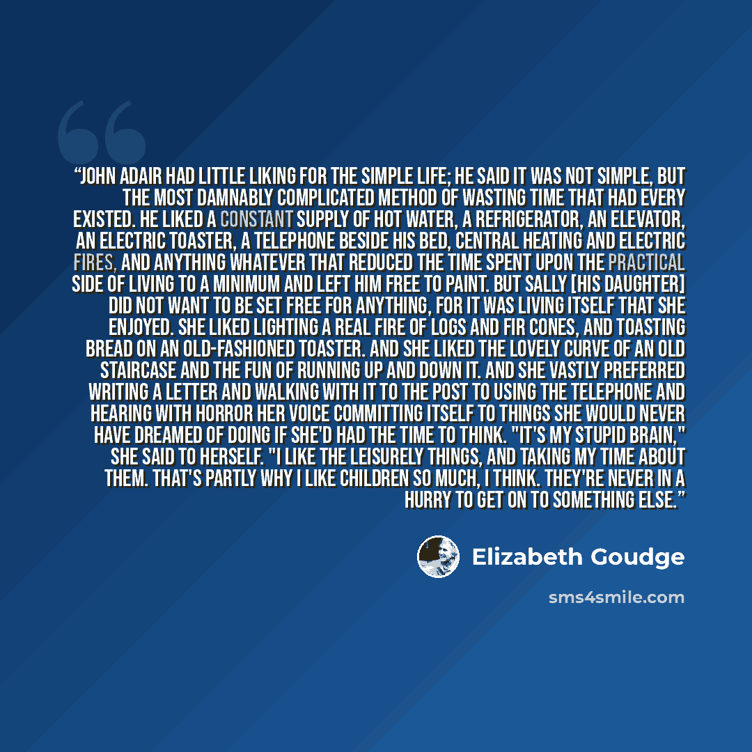 “John Adair had little liking for the simple life; he said it was not simple, but the most damnably complicated method of wasting time that had every existed. He liked a constant supply of hot water, a refrigerator, an elevator, an electric toaster, a telephone beside his bed, central heating and…” quote by Elizabeth Goudge