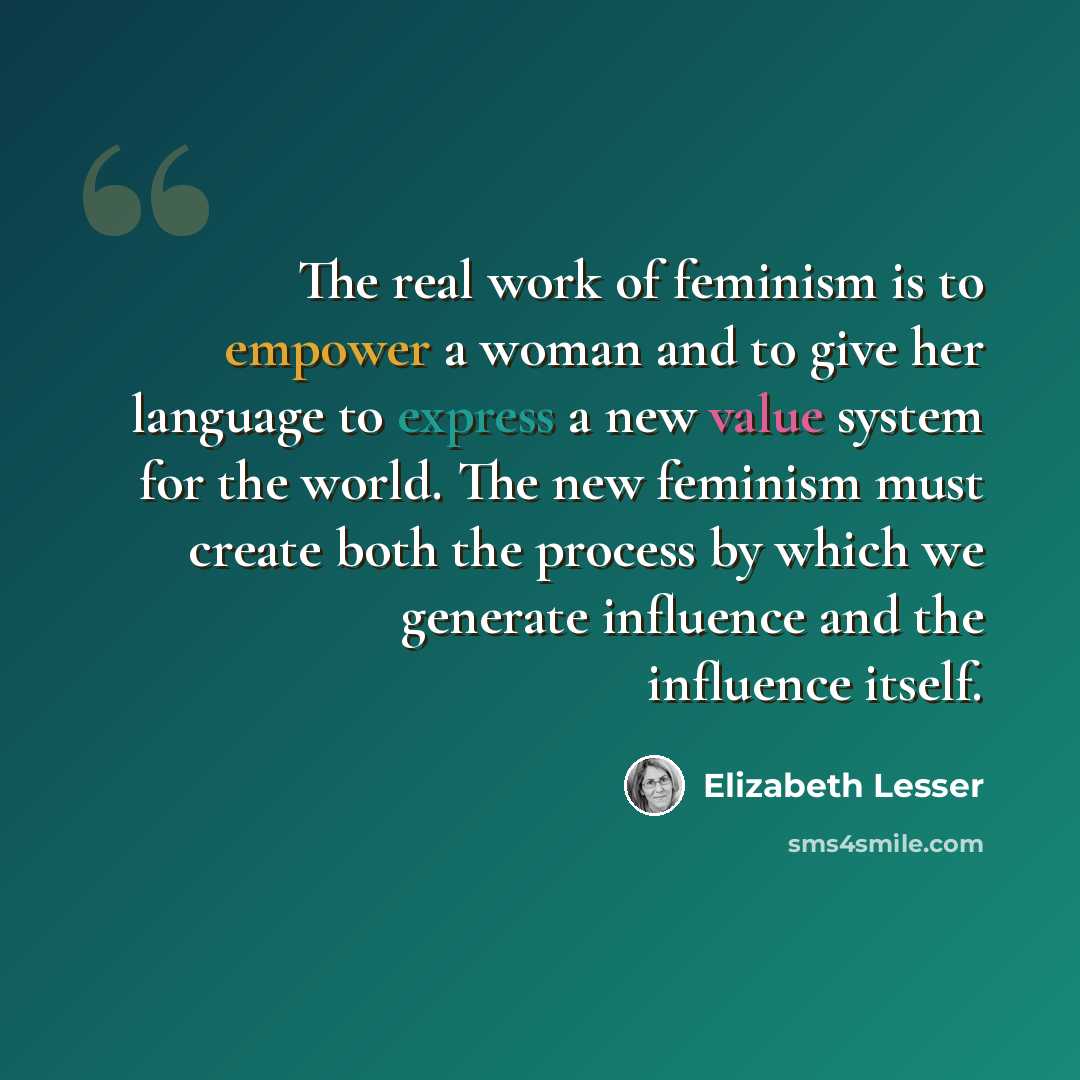 “The real work of feminism is to empower a woman and to give her language to express a new value system for the world. The new feminism must create both the process by which we generate influence and the influence itself.” quote by Elizabeth Lesser