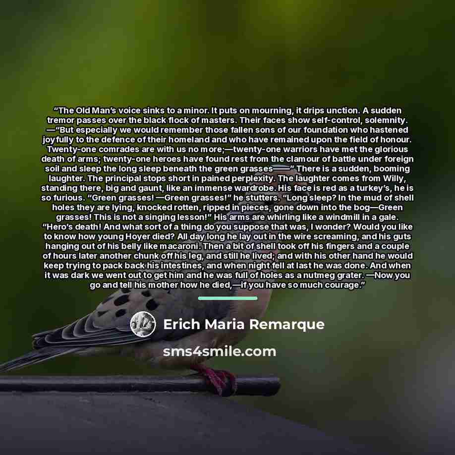 “The Old Man’s voice sinks to a minor. It puts on mourning, it drips unction. A sudden tremor passes over the black flock of masters. Their faces show self-control, solemnity. —“But especially we would remember those fallen sons of our foundation who hastened joyfully to the defence of their…” quote by Erich Maria Remarque