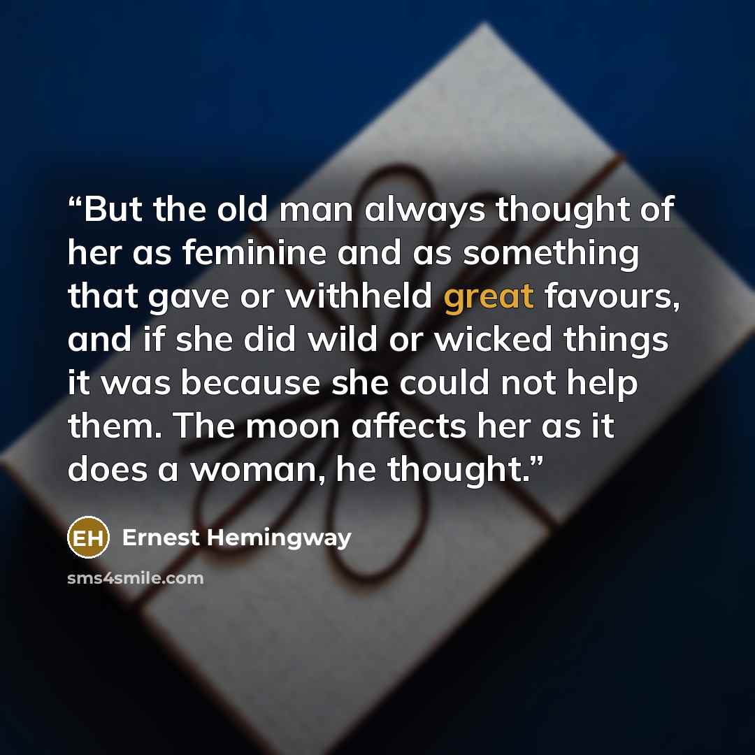 “But the old man always thought of her as feminine and as something that gave or withheld great favours, and if she did wild or wicked things it was because she could not help them. The moon affects her as it does a woman, he thought.” quote by Ernest Hemingway