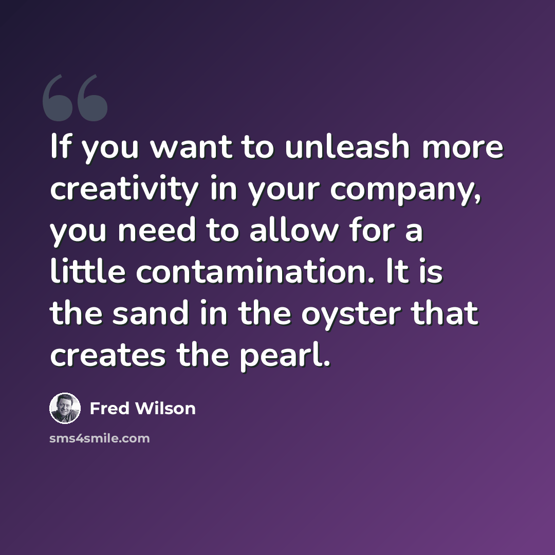 “If you want to unleash more creativity in your company, you need to allow for a little contamination. It is the sand in the oyster that creates the pearl.” quote by Fred Wilson