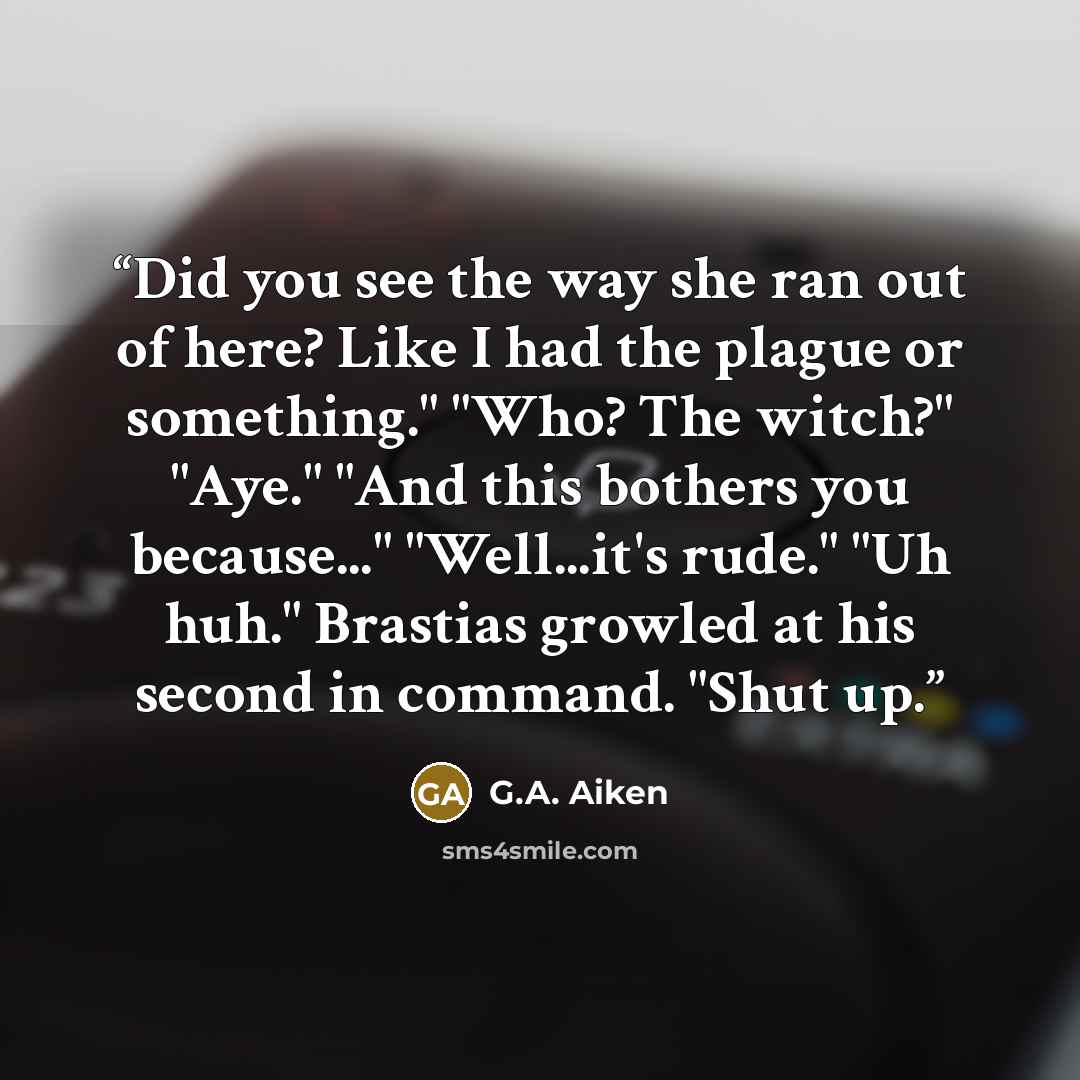 “Did you see the way she ran out of here? Like I had the plague or something." "Who? The witch?" "Aye." "And this bothers you because..." "Well...it's rude." "Uh huh." Brastias growled at his second in command. "Shut up.” quote by G.A. Aiken