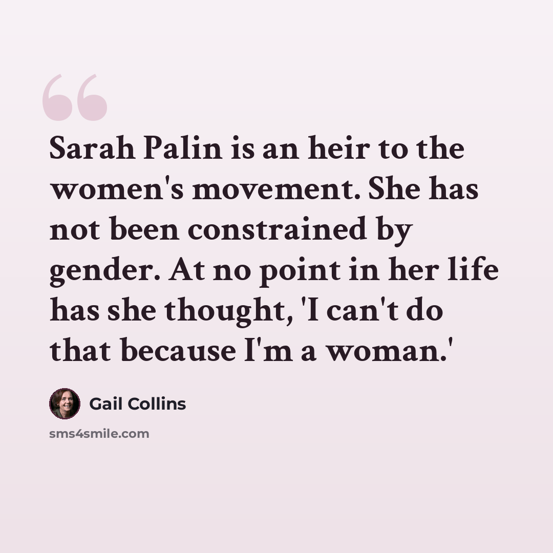 “Sarah Palin is an heir to the women's movement. She has not been constrained by gender. At no point in her life has she thought, 'I can't do that because I'm a woman.'” quote by Gail Collins