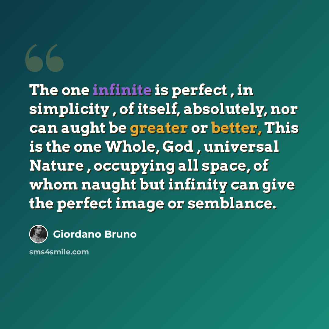 “The one infinite is perfect , in simplicity , of itself, absolutely, nor can aught be greater or better, This is the one Whole, God , universal Nature , occupying all space, of whom naught but infinity can give the perfect image or semblance.” quote by Giordano Bruno