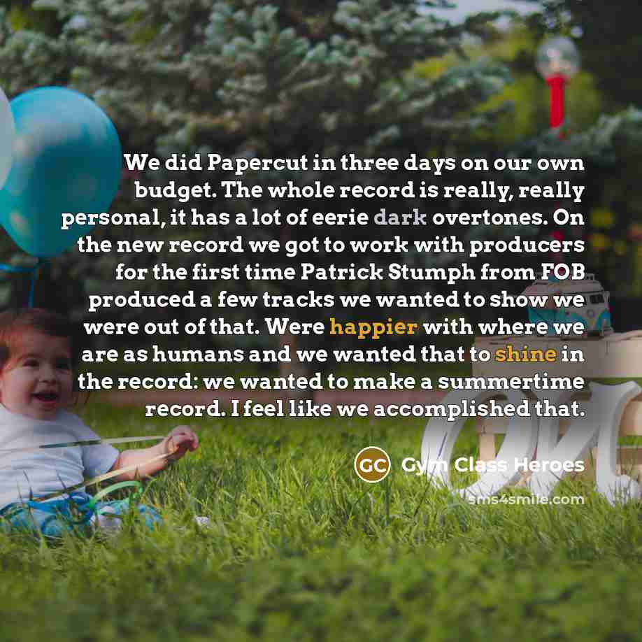 “We did Papercut in three days on our own budget. The whole record is really, really personal, it has a lot of eerie dark overtones. On the new record we got to work with producers for the first time Patrick Stumph from FOB produced a few tracks we wanted to show we were out of that. Were happier…” quote by Gym Class Heroes