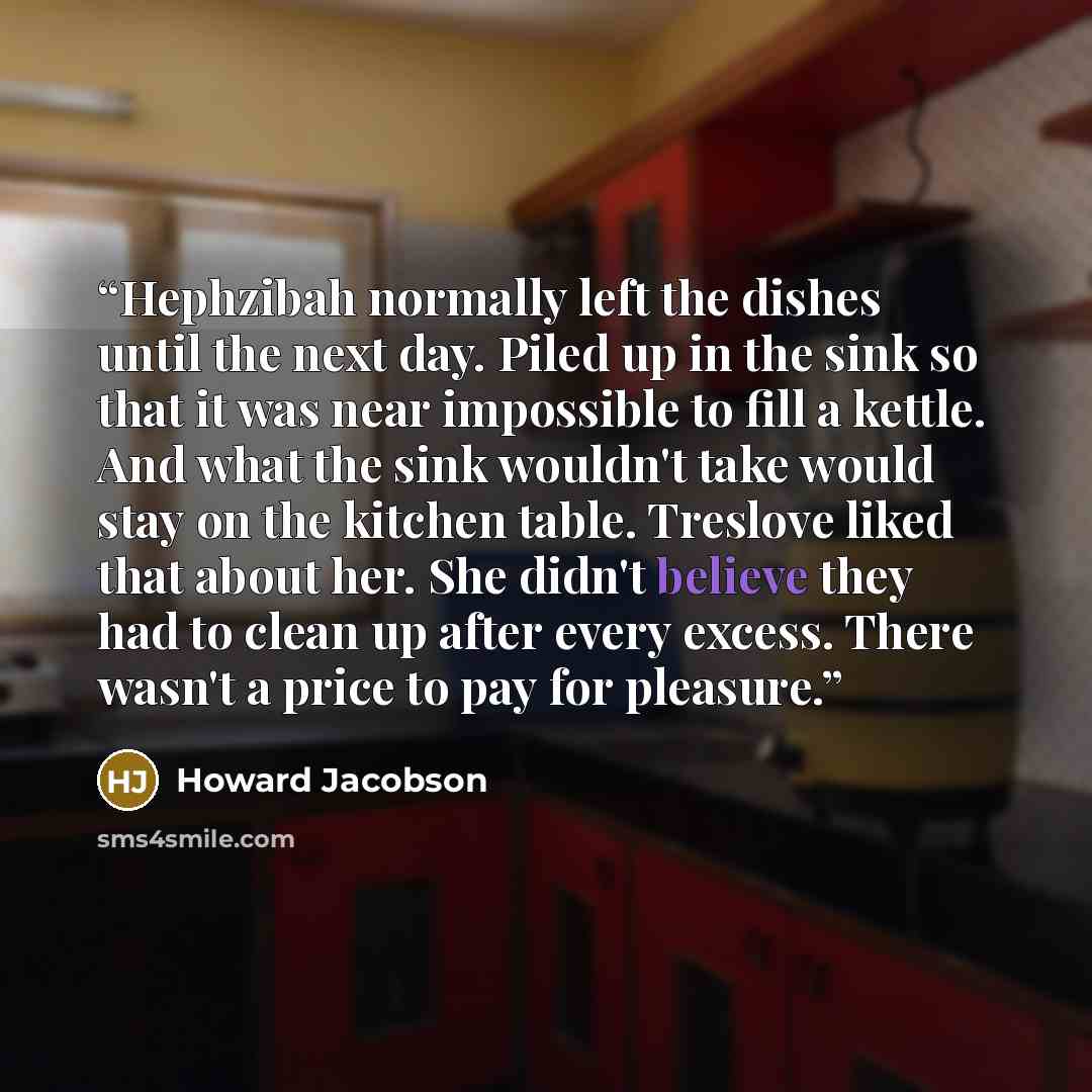 “Hephzibah normally left the dishes until the next day. Piled up in the sink so that it was near impossible to fill a kettle. And what the sink wouldn't take would stay on the kitchen table. Treslove liked that about her. She didn't believe they had to clean up after every excess. There wasn't a…” quote by Howard Jacobson