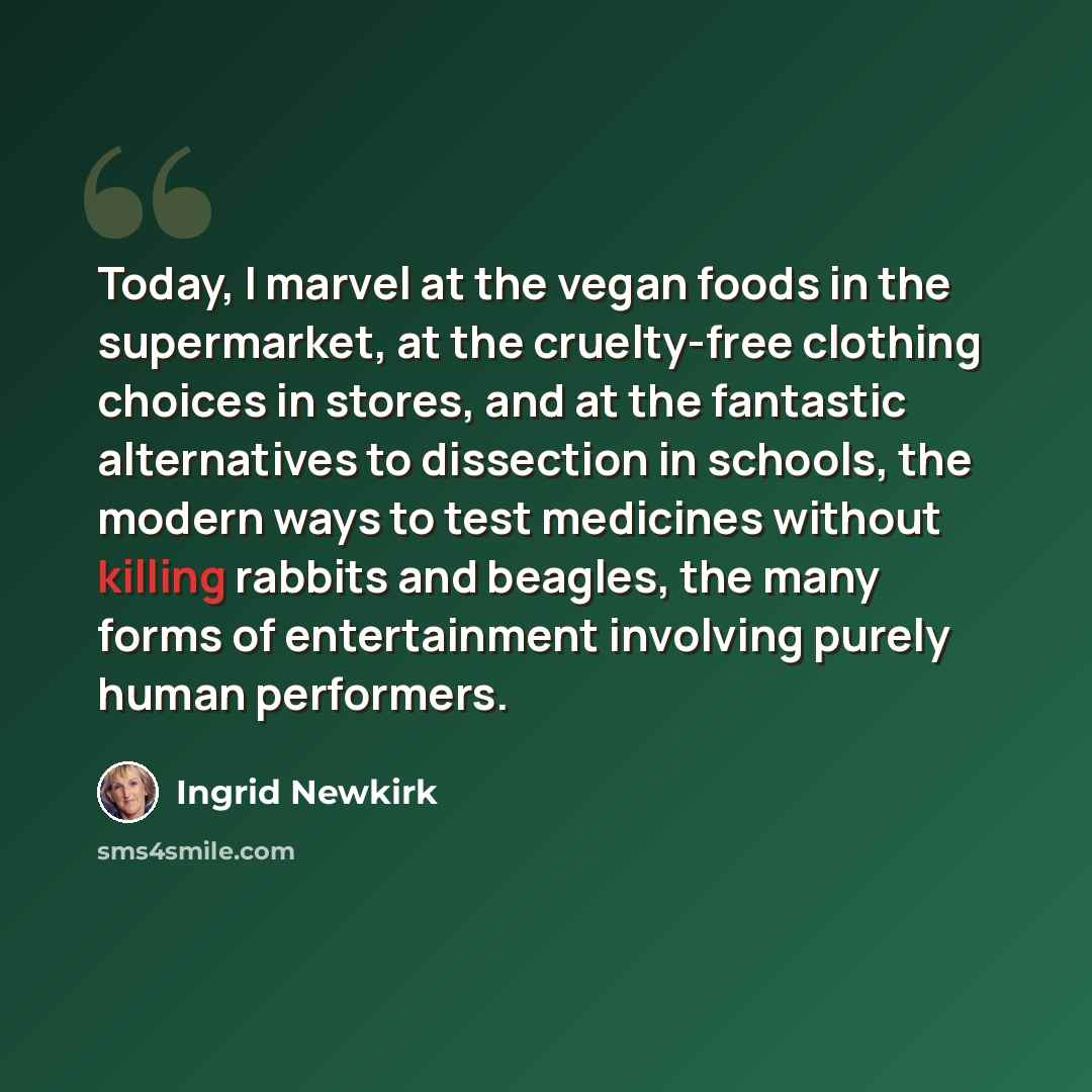 “Today, I marvel at the vegan foods in the supermarket, at the cruelty-free clothing choices in stores, and at the fantastic alternatives to dissection in schools, the modern ways to test medicines without killing rabbits and beagles, the many forms of entertainment involving purely human performers.” quote by Ingrid Newkirk