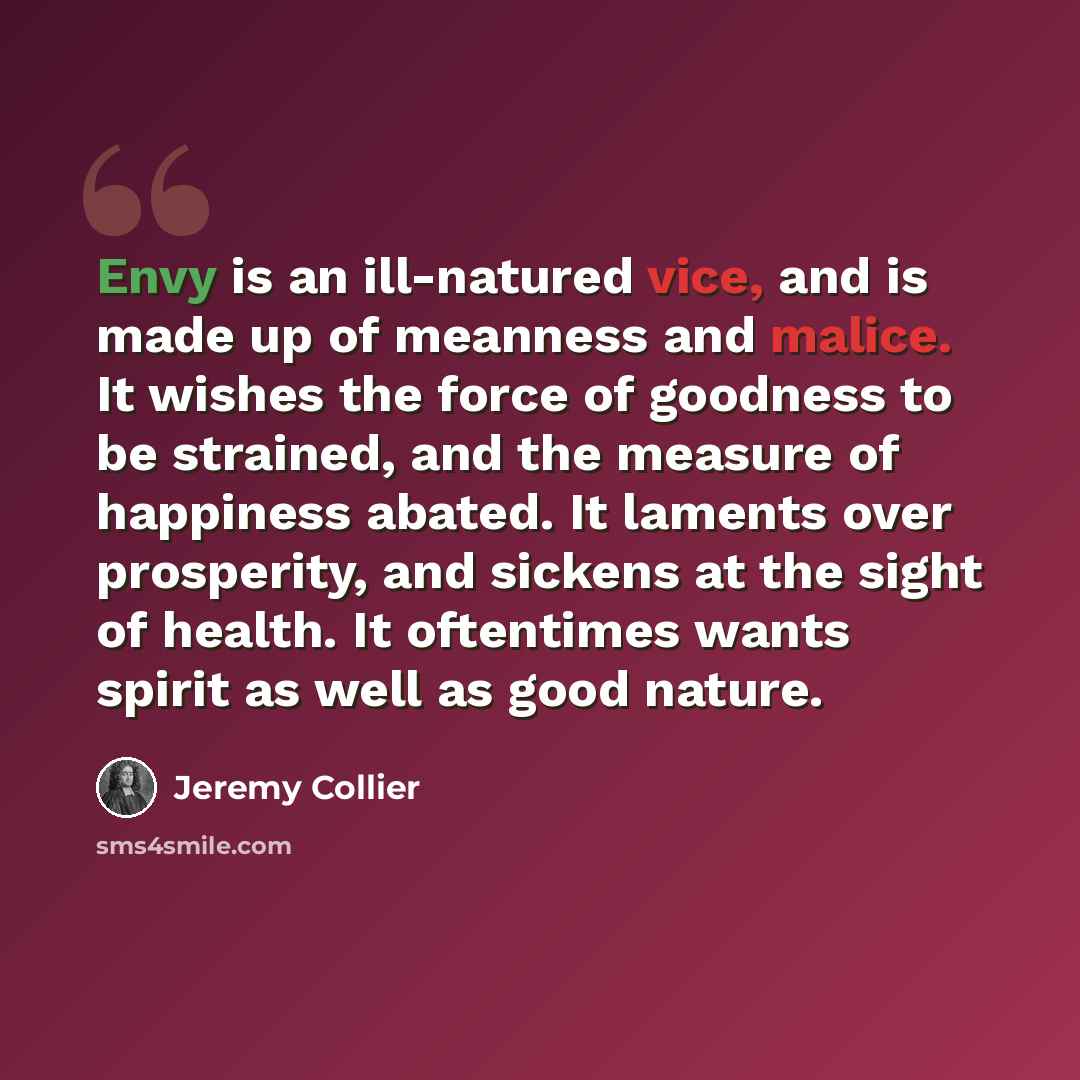 “Envy is an ill-natured vice, and is made up of meanness and malice. It wishes the force of goodness to be strained, and the measure of happiness abated. It laments over prosperity, and sickens at the sight of health. It oftentimes wants spirit as well as good nature.” quote by Jeremy Collier