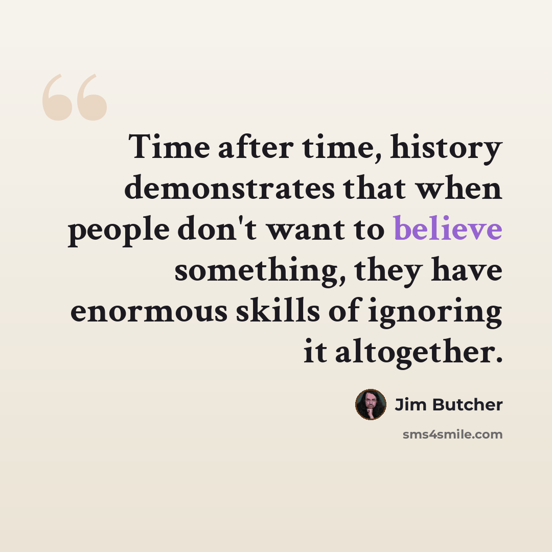 “Time after time, history demonstrates that when people don't want to believe something, they have enormous skills of ignoring it altogether.” quote by Jim Butcher