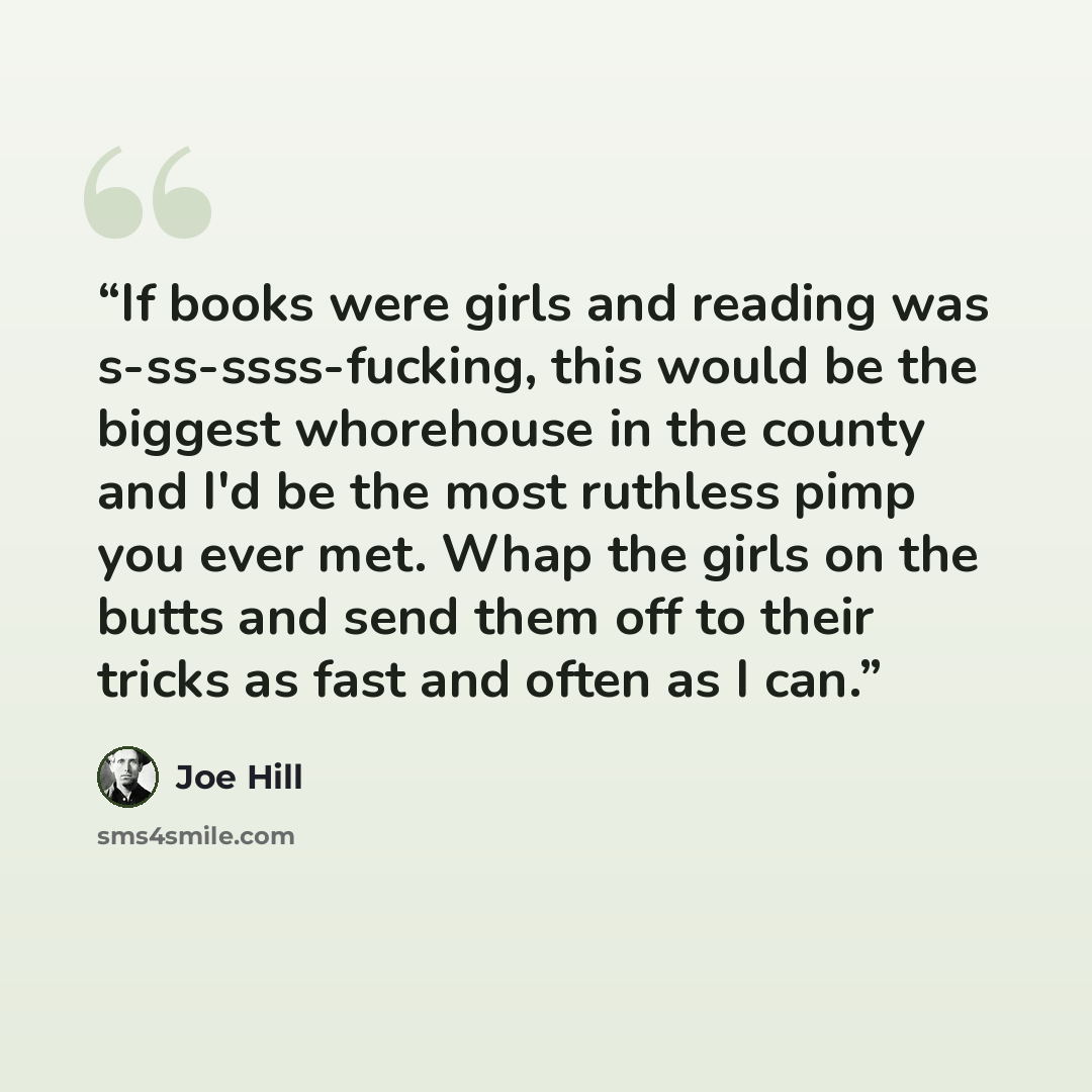 “If books were girls and reading was s-ss-ssss-fucking, this would be the biggest whorehouse in the county and I'd be the most ruthless pimp you ever met. Whap the girls on the butts and send them off to their tricks as fast and often as I can.” quote by Joe Hill