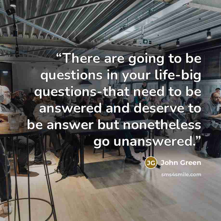 “There are going to be questions in your life-big questions-that need to be answered and deserve to be answer but nonetheless go unanswered.” quote by John Green