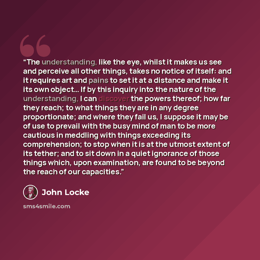 “The understanding, like the eye, whilst it makes us see and perceive all other things, takes no notice of itself: and it requires art and pains to set it at a distance and make it its own object… If by this inquiry into the nature of the understanding, I can discover the powers thereof; how far…” quote by John Locke