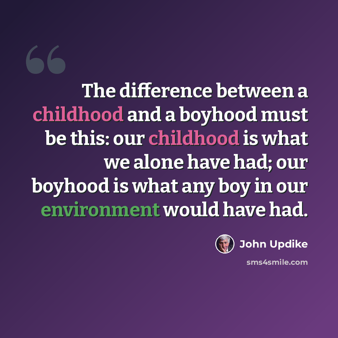 “The difference between a childhood and a boyhood must be this: our childhood is what we alone have had; our boyhood is what any boy in our environment would have had.” quote by John Updike