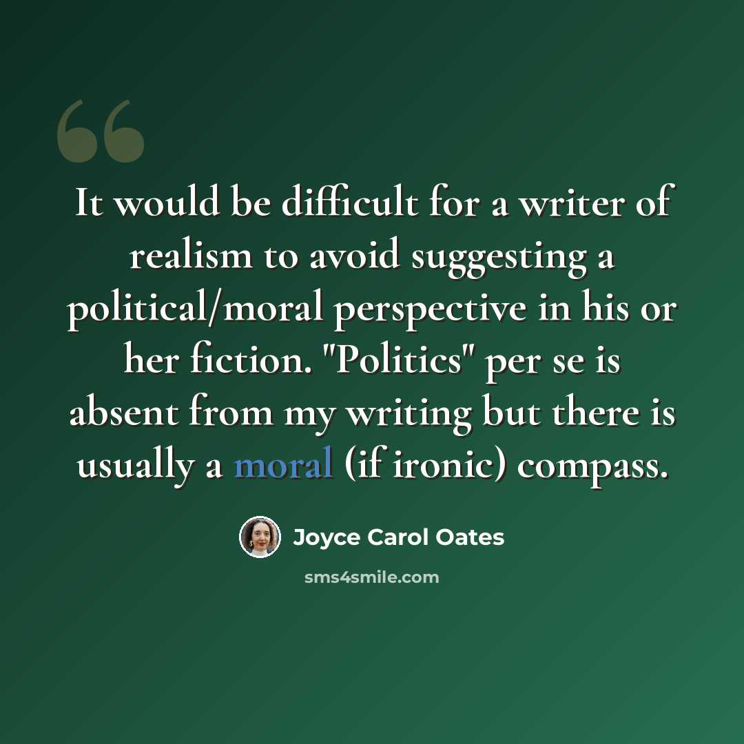 “It would be difficult for a writer of realism to avoid suggesting a political/moral perspective in his or her fiction. "Politics" per se is absent from my writing but there is usually a moral (if ironic) compass.” quote by Joyce Carol Oates
