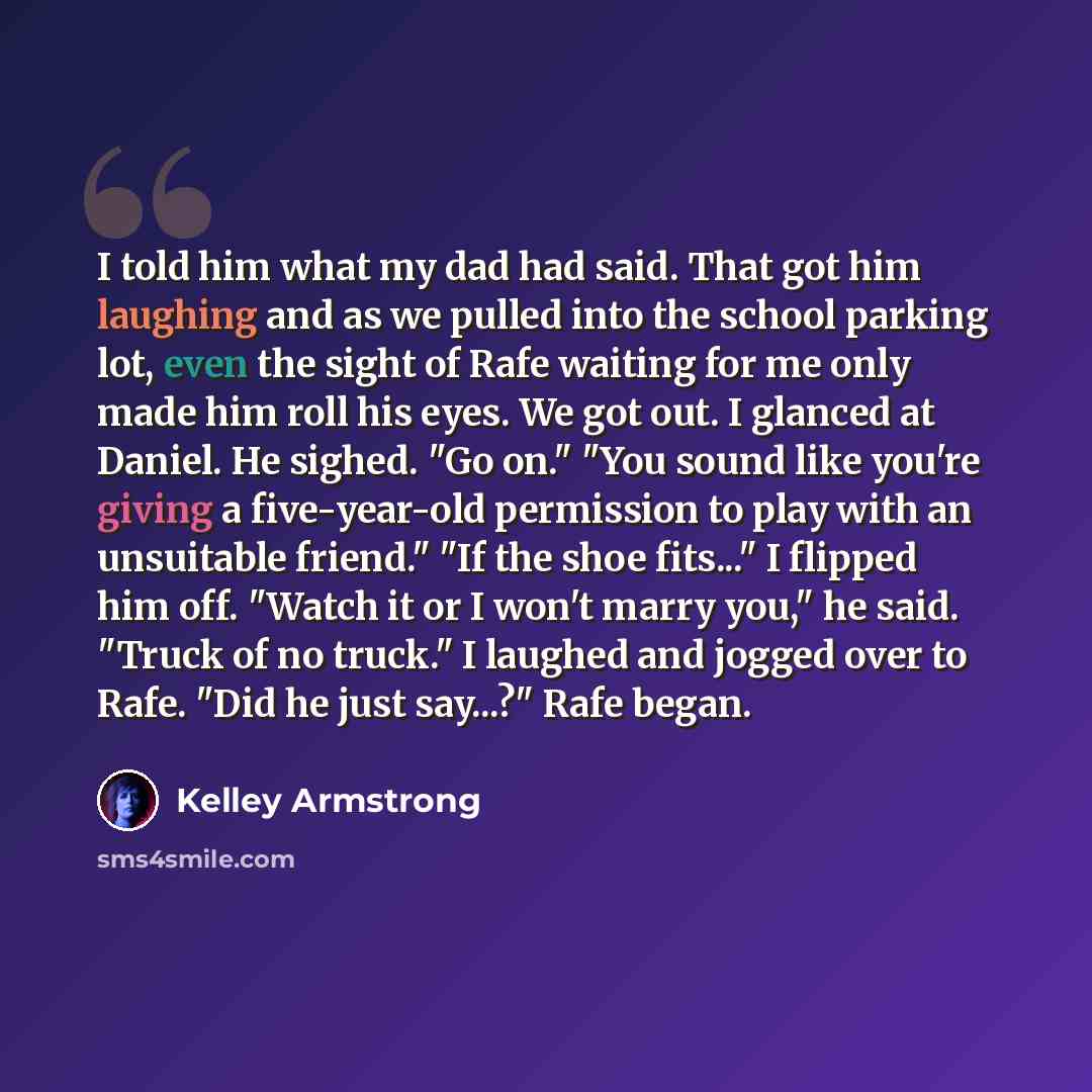 “I told him what my dad had said. That got him laughing and as we pulled into the school parking lot, even the sight of Rafe waiting for me only made him roll his eyes. We got out. I glanced at Daniel. He sighed. "Go on." "You sound like you're giving a five-year-old permission to play with an…” quote by Kelley Armstrong