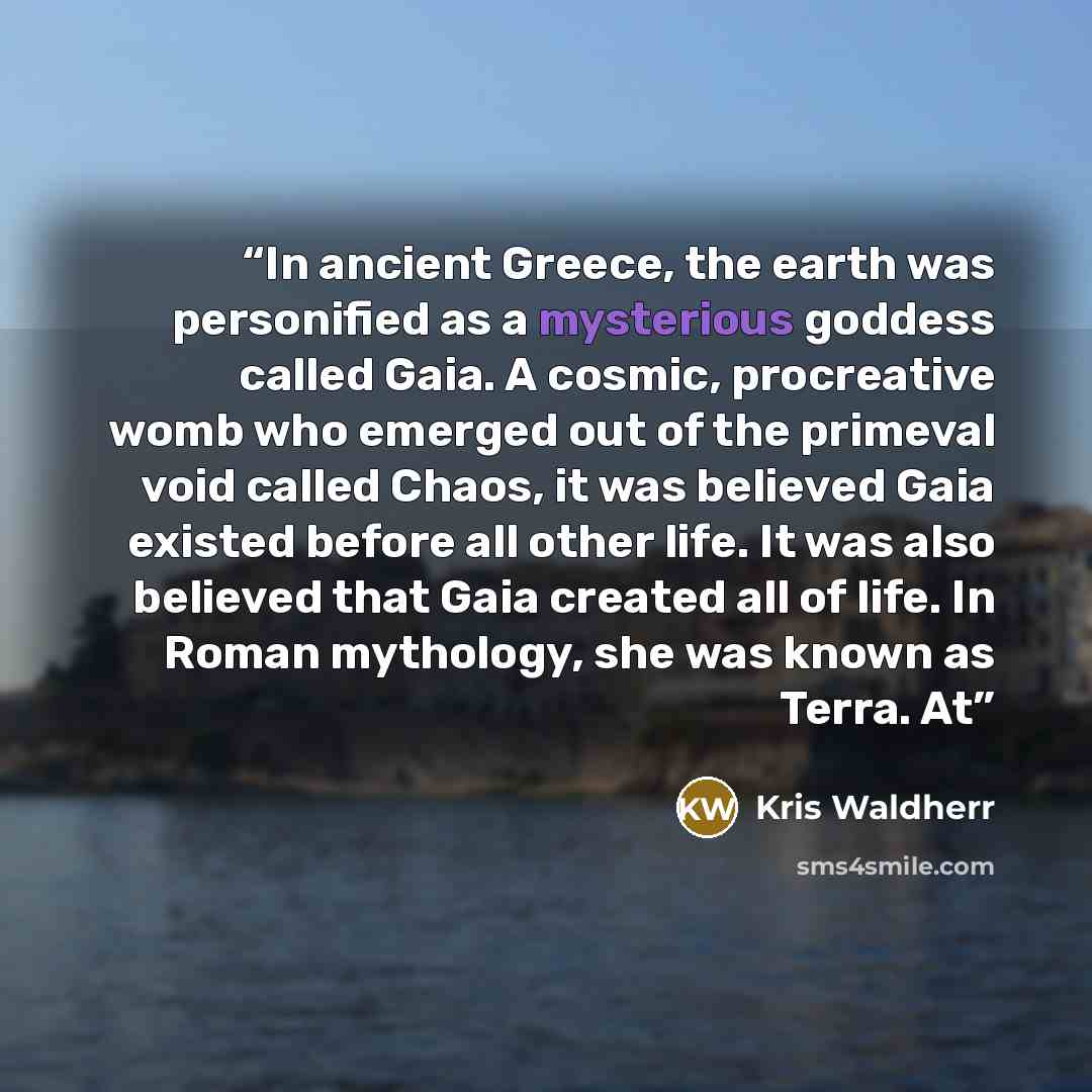 “In ancient Greece, the earth was personified as a mysterious goddess called Gaia. A cosmic, procreative womb who emerged out of the primeval void called Chaos, it was believed Gaia existed before all other life. It was also believed that Gaia created all of life. In Roman mythology, she was known…” quote by Kris Waldherr