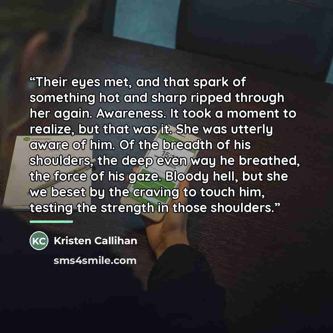“Their eyes met, and that spark of something hot and sharp ripped through her again. Awareness. It took a moment to realize, but that was it. She was utterly aware of him. Of the breadth of his shoulders, the deep even way he breathed, the force of his gaze. Bloody hell, but she we beset by the…” quote by Kristen Callihan