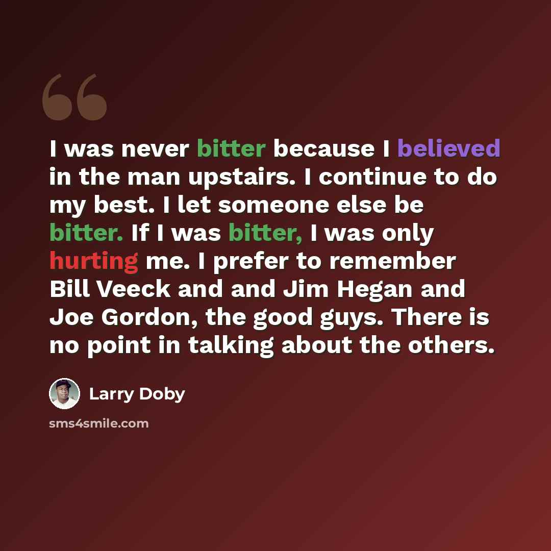 “I was never bitter because I believed in the man upstairs. I continue to do my best. I let someone else be bitter. If I was bitter, I was only hurting me. I prefer to remember Bill Veeck and and Jim Hegan and Joe Gordon, the good guys. There is no point in talking about the others.” quote by Larry Doby