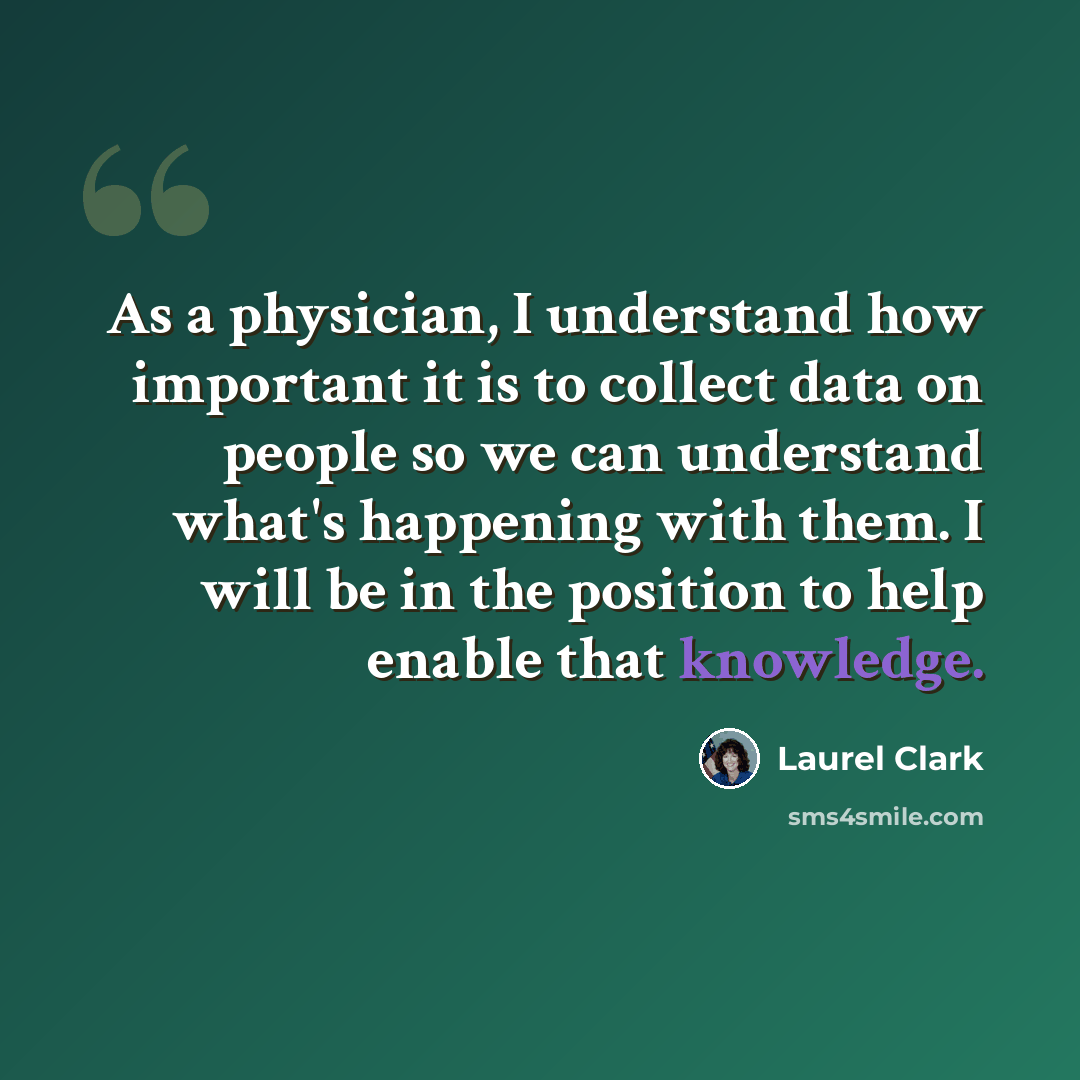 “As a physician, I understand how important it is to collect data on people so we can understand what's happening with them. I will be in the position to help enable that knowledge.” quote by Laurel Clark