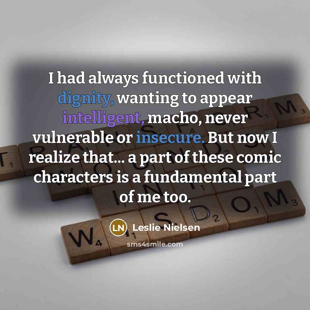 “I had always functioned with dignity, wanting to appear intelligent, macho, never vulnerable or insecure. But now I realize that... a part of these comic characters is a fundamental part of me too.” quote by Leslie Nielsen