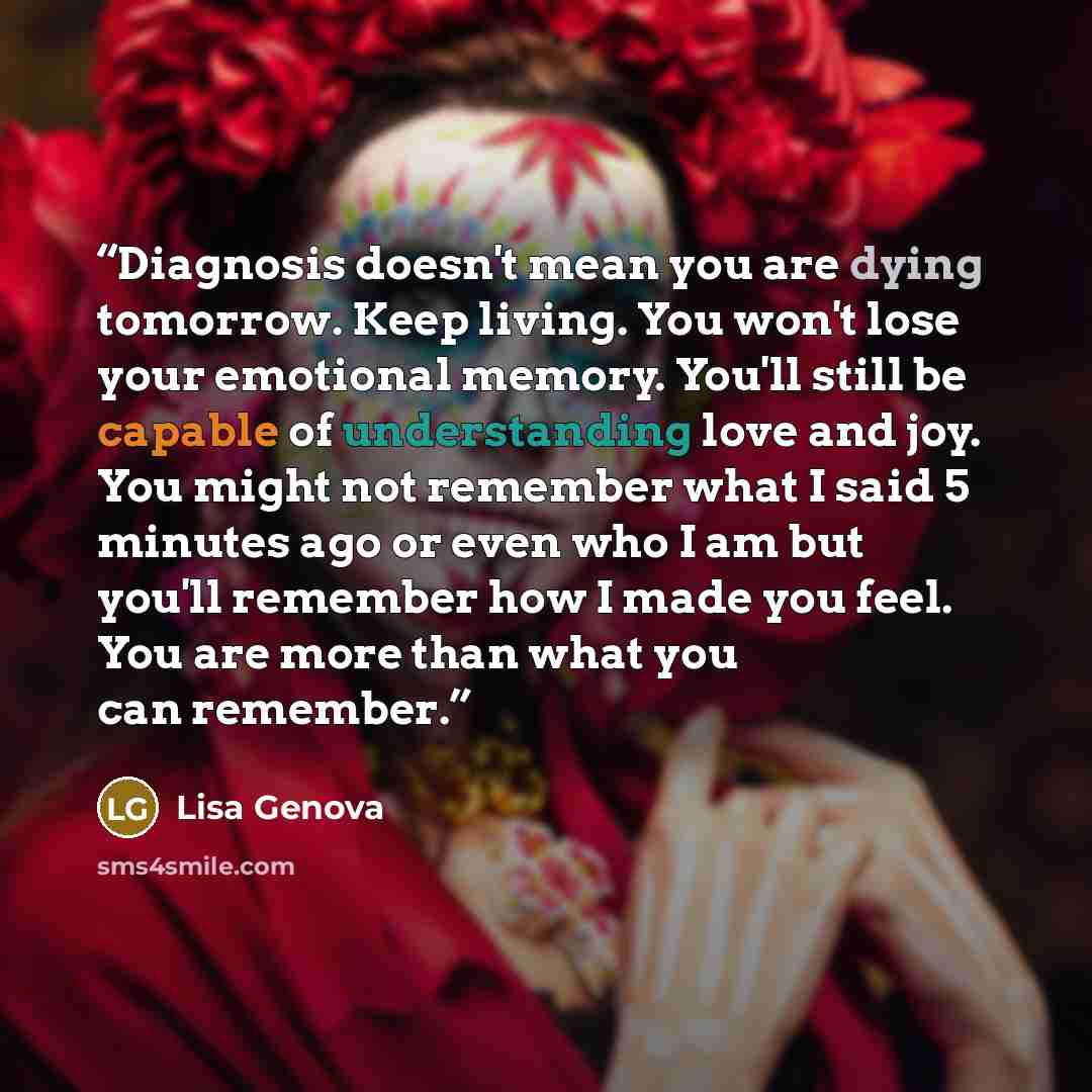 “Diagnosis doesn't mean you are dying tomorrow. Keep living. You won't lose your emotional memory. You'll still be capable of understanding love and joy. You might not remember what I said 5 minutes ago or even who I am but you'll remember how I made you feel. You are more than what you can remember.” quote by Lisa Genova